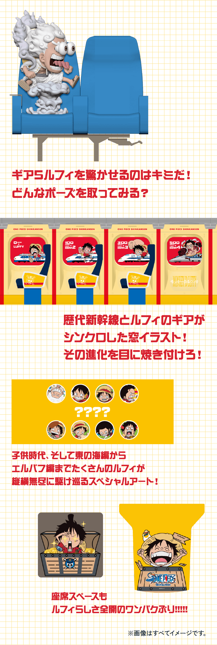 ギア5ルフィを驚かせるのはキミだ！どんなポーズを取ってみる？ 歴代新幹線とルフィのギアがシンクロした窓イラスト！その進化を目に焼き付けろ！ 子供時代、そして東の海編からエルバフ編までたくさんのルフィが縦横無尽に駆け巡るスペシャルアート！ 座席スペースもルフィらしさ全開のワンパクぶり!!!!! ※画像はすべてイメージです。